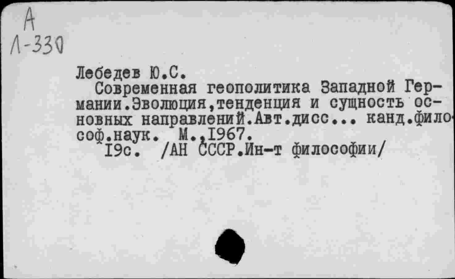 ﻿А
л-ззо
Лебедев Ю.С.
Современная геополитика Западной Германии. Эволюция, тенденция и сущность основных направлений.Авт.дисс... канд.фило соф.наук. М.,1967.
19с. /АН СССР.Ин-т философии/